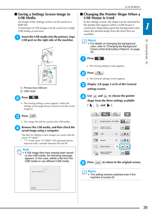 Page 41LCD SCREEN
Getting Ready
39
1
■Saving a Settings Screen Image to 
USB Media
An image of the settings screen can be saved as a 
BMP file.
A maximum of 100 images can be saved on a single 
USB media at one time.
aInsert the USB media into the primary (top) 
USB port on the right side of the machine.
a Primary (top) USB port
b USB media
bPress .
→The Sewing settings screen appears. Select the 
settings screen page that you want to save the screen 
image of.
cPress .
→The image file will be saved to the USB...
