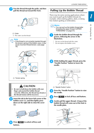 Page 57LOWER THREADING
Getting Ready
55
1
gPass the thread through the guide, and then 
pull the thread out toward the front.
aCutter
→ The cutter cuts the thread.
hInsert the tab in the lower-left corner of the 
bobbin cover (1), and then lightly press 
down on the right side to close the cover 
(2).
iPress   to unlock all keys and 
buttons.
Pulling Up the Bobbin Thread
There may be some sewing applications where 
you want to pull up the bobbin thread; for 
example, when making gathers, darts, or doing 
free...