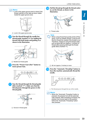 Page 61UPPER THREADING
Getting Ready
59
1
iPass the thread through the needle bar 
thread guide (marked “6”) by holding the 
thread with both hands and guiding it as 
shown in the illustration.
aNeedle bar thread guide
jPress the “Presser Foot Lifter” button to 
lower presser foot.
kPass the thread through the thread guide 
disks (marked “7”). Make sure that the 
thread passes through the groove in the 
thread guide.
aGroove in thread guide
lPull the thread up through the thread cutter 
to cut the thread, as...