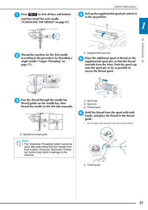 Page 63UPPER THREADING
Getting Ready
61
1
aPress   to lock all keys and buttons 
and then install the twin needle 
(“CHANGING THE NEEDLE” on page 67).
bThread the machine for the first needle 
according to the procedure for threading a 
single needle (“Upper Threading” on 
page 57).
cPass the thread through the needle bar 
thread guides on the needle bar, then 
thread the needle on the left side manually.
aNeedle bar thread guide
dPull up the supplemental spool pin and set it 
in the up position.
aSupplemental...