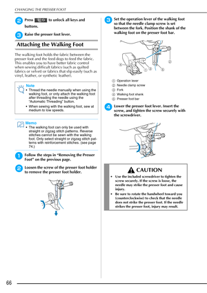 Page 68CHANGING THE PRESSER FOOT
66
bPress   to unlock all keys and 
buttons.
cRaise the presser foot lever.
Attaching the Walking Foot
The walking foot holds the fabric between the 
presser foot and the feed dogs to feed the fabric. 
This enables you to have better fabric control 
when sewing difficult fabrics (such as quilted 
fabrics or velvet) or fabrics that slip easily (such as 
vinyl, leather, or synthetic leather).
aFollow the steps in “Removing the Presser 
Foot” on the previous page.
bLoosen the screw...