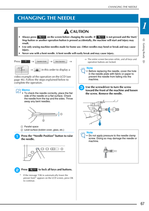 Page 69CHANGING THE NEEDLE
Getting Ready
67
1
CHANGING THE NEEDLE
Press  →   →    → 
  →    in this order to display a 
video example of the operation on the LCD (see 
page 46). Follow the steps explained below to 
complete the operation.
aPress the “Needle Position” button to raise 
the needle.
bPress   to lock all keys and buttons.
* If the message “OK to automatically lower the  presser foot?” appears on the LCD screen, press OK 
to continue. →
The entire screen becomes white, and all keys and 
operation...
