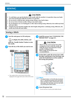 Page 74SEWING
72
SEWING
Sewing a Stitch
aTurn the main power to ON and press  to display the utility stitches, and 
push the “Needle Position” button to raise 
the needle.
bPress the key of the stitch you want to sew.
→ The symbol of the correct presser foot will be 
displayed in the upper left corner of the LCD screen.
cInstall the presser foot (“CHANGING THE 
PRESSER FOOT” on page 65).
dSet the fabric under the presser foot. Hold 
the fabric and thread in your left hand, and 
rotate the handwheel to set the...