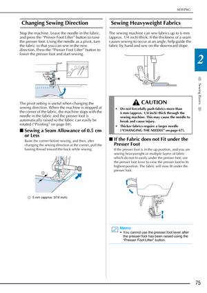 Page 77SEWING
Sewing Basics
75
2
Changing Sewing Direction 
Stop the machine. Leave the needle in the fabric, 
and press the “Presser Foot Lifter” button to raise 
the presser foot. Using the needle as a pivot, turn 
the fabric so that you can sew in the new 
direction. Press the “Presser Foot Lifter” button to 
lower the presser foot and start sewing.
The pivot setting is useful when changing the 
sewing direction. When the machine is stopped at 
the corner of the fabric, the machine stops with the 
needle in...