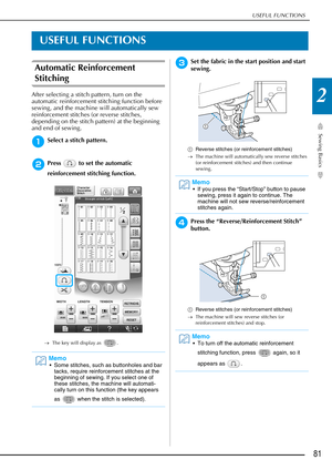 Page 83USEFUL FUNCTIONS
Sewing Basics
81
2
USEFUL FUNCTIONS
Automatic Reinforcement 
Stitching 
After selecting a stitch pattern, turn on the 
automatic reinforcement stitching function before 
sewing, and the machine will automatically sew 
reinforcement stitches (or reverse stitches, 
depending on the stitch pattern) at the beginning 
and end of sewing.
aSelect a stitch pattern.
bPress   to set the automatic 
reinforcement stitching function.
→The key will display as  .
cSet the fabric in the start position...