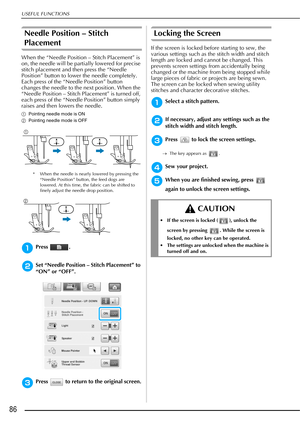 Page 88USEFUL FUNCTIONS
86
Needle Position – Stitch 
Placement
When the “Needle Position – Stitch Placement” is 
on, the needle will be partially lowered for precise 
stitch placement and then press the “Needle 
Position” button to lower the needle completely. 
Each press of the “Needle Position” button 
changes the needle to the next position. When the 
“Needle Position – Stitch Placement” is turned off, 
each press of the “Needle Position” button simply 
raises and then lowers the needle.
aPointing needle...