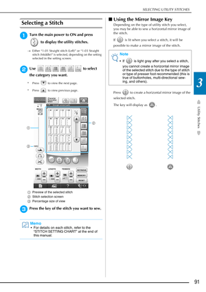 Page 93SELECTING UTILITY STITCHES
Utility Stitches
91
3
Selecting a Stitch
aTurn the main power to ON and press  to display the utility stitches.
→Either “1-01 Straight stitch (Left)” or “1-03 Straight 
stitch (Middle)” is selected, depending on the setting 
selected in the setting screen.
bUse   to select 
the category you want.
* Press   to view the next page.
* Press   to view previous page.
a Preview of the selected stitch
b Stitch selection screen
c Percentage size of view
cPress the key of the stitch you...