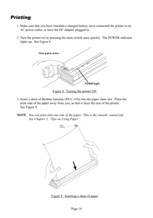 Page 18Page 14
Printing
1. Make sure that you have installed a charged battery, have connected the printer to an 
AC  power outlet, or have the DC  adapter plugged in.
2. Turn the printer on by pressing the main switch once quickly.  The POWER indicator 
lights up.  See Figure 8.
Figure 8.  Turning the printer  ON
3. Insert a sheet of Brother Genuine (PA-C-410) into the paper input slot.  Place the 
print side of the paper away from you, so that it faces the rear of the printer.  
See Figure 9.
NOTE:  You can...