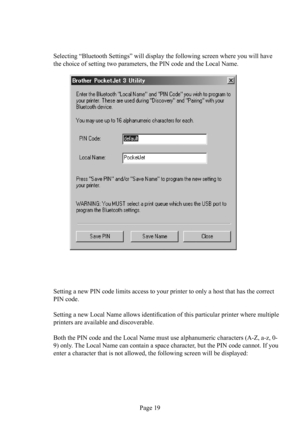 Page 23Page 19 Selecting “Bluetooth Settings” will display the following screen where you will have 
the choice of setting two parameters, the PIN code and the Local Name.
Setting a new PIN code limits access to your printer to only a host that has the correct 
PIN code.
Setting a new Local Name allows identiﬁ cation of this particular printer where multiple 
printers are available and discoverable.
Both the PIN code and the Local Name must use alphanumeric characters (A-Z, a-z, 0-
9) only. The Local Name can...