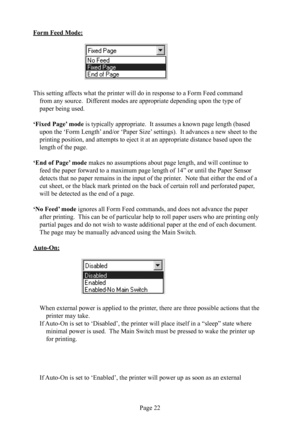Page 26Page 22
Form Feed  Mode:
                                
This setting affects what the printer will do in response to a Form Feed command 
from any source.  Different modes are appropriate depending upon the type of 
paper being used.
‘Fixed Page’ mode is typically appropriate.  It assumes a known page length (based 
upon the ‘Form Length’ and/or ‘Paper Size’ settings).  It advances a new sheet to the 
printing position, and attempts to eject it at an appropriate distance based upon the 
length of the...