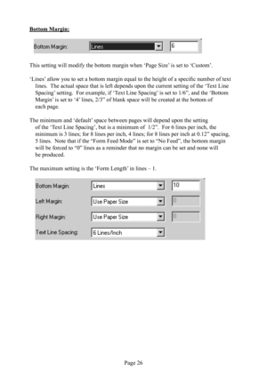 Page 30Page 26
Bottom Margin:
   
This setting will modify the bottom margin when ‘Page Size’ is set to ‘Custom’.
‘Lines’ allow you to set a bottom margin equal to the height of a speciﬁ c number of text 
lines.  The actual space that is left depends upon the current setting of the ‘Text Line 
Spacing’ setting.  For example, if ‘Text Line Spacing’ is set to 1/6”, and the ‘Bottom 
Margin’ is set to ‘4’ lines, 2/3” of blank space will be created at the bottom of 
each page.  
The minimum and ‘default’ space...