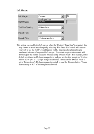 Page 31Page 27
Left Margin:
   
This setting can modify the left margin when the ‘Custom’ ‘Page Size’ is selected.  You 
may choose to avoid any changes by selecting ‘Use Paper Size’ which will assume 
you wish to use the full 8” available print width.  You may also choose to set a 
number of columns of unprinted left margin.  The actual empty width created will 
depend upon the current character pitch as set by ‘Default Pitch’.  For example, if the 
default pitch is set to 12 characters per inch, and you set...