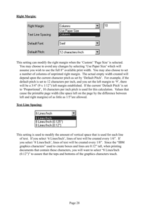 Page 32Page 28
Right Margin:
 
             
This setting can modify the right margin when the ‘Custom’ ‘Page Size’ is selected.  
You may choose to avoid any changes by selecting ‘Use Paper  Size’ which will 
assume you wish to use the full 8” available print width.  You may also choose to set 
a number of columns of unprinted right margin.  The actual empty width created will 
depend upon the current character pitch as set by ‘Default Pitch’.  For example, if the 
default pitch is set to 12 characters per...