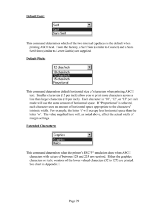 Page 33Page 29
Default Font:
                                
This command determines which of the two internal typefaces is the default when 
printing ASCII text.  From the factory, a Serif font (similar to Courier) and a Sans 
Serif font (similar to Letter Gothic) are supplied.
Default Pitch:
                                
This command determines default horizontal size of characters when printing ASCII 
text.  Smaller characters (15 per inch) allow you to print more characters across a 
line than larger...