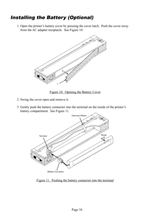 Page 38Page 34
Installing the  Batter y (Optional)
1. Open the printer’s battery  cover by pressing the cover latch.  Push the cover away 
from the AC  adapter receptacle.  See Figure 10.
Figure 10.  Opening the Battery Cover
2. Swing the cover open and remove it.
3. Gently push the battery  connector into the terminal on the inside of the printer’s 
battery  compartment.  See Figure 11.
Figure 11.  Pushing the battery  connector into the terminal 