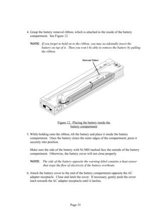 Page 39Page 35
4. Grasp the battery removal  ribbon, which is attached to the inside of the battery 
 compartment.  See Figure 12.
NOTE:  If you forget to hold on to the ribbon, you may accidentally insert the
  battery on top of it.  Then you won’t be able to remove the battery by pulling 
the ribbon.
Figure 12.  Placing the battery inside the 
battery  compartment
5. While holding onto the ribbon, tilt the battery and place it inside the battery 
 compartment.  Once the battery clears the outer edges of the...