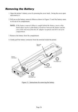 Page 40Page 36
Removing the  Batter y
1. Open the printer’s battery  cover by pressing the cover latch.  Swing the cover open 
and remove it.
2. Pull out on the battery removal  ribbon as shown in Figure 13 until the battery starts 
to tilt out of its compartment.
NOTE:  If the battery removal  ribbon is caught behind the battery, insert a thin 
metal object such as a ﬂ at-blade screwdriver between the battery and the 
case at the end away from the AC  adapter receptacle and tilt it out of its 
compartment.
3....