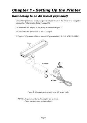 Page 5Page 1
Connecting to an AC Outlet (Optional)
Connect the printer to a nearby AC  power outlet to run it on AC power or to charge the 
battery (See “Charging the Battery”, page 37).
1. Connect the AC  adapter to the printer as shown in Figure 2.
2. Connect the AC  power cord to the AC  adapter.
3. Plug the AC  power cord into a nearby AC power  outlet (100~240 VAC, 50-60 Hz).
Figure 2.  Connecting the printer to an AC  power outlet
NOTE:  AC power cord and AC Adapter are optional. 
  Please purchase...