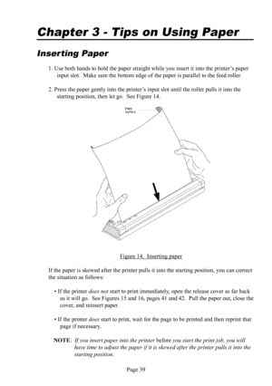 Page 43Page 39
Chapter 3 - Tips on Using  Paper
 
Inserting Paper
1. Use both hands to hold the paper straight while you insert it into the printer’s paper 
input slot.  Make sure the bottom edge of the paper is parallel to the feed roller.
2. Press the paper gently into the printer’s input slot until the roller pulls it into the 
starting position, then let go.  See Figure 14.
Figure 14.  Inserting paper
If the paper is skewed after the printer pulls it into the starting position, you can correct 
the...