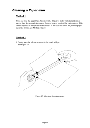 Page 45Page 41
Clearing a Paper   
Jam
Method 1
Press and hold the  green Main Power switch.  The drive motor will start and move 
slowly for a few seconds, then move faster as long as you hold the switch down.  This 
can be repeated as many times as necessary.  If this does not move the jammed paper 
out of the printer, use Method 2 below.
Method 2
1. Gently open the release  cover as far back as it will go.  
  See Figure 15. 
Figure 15.  Opening the release  cover 