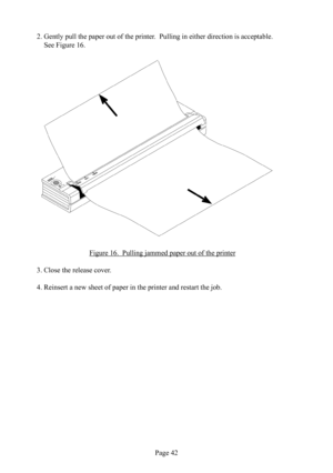 Page 46Page 42
2. Gently pull the paper out of the printer.  Pulling in either direction is acceptable.  
See Figure 16.
Figure 16.  Pulling jammed  paper out of the printer
3. Close the release  cover.
4. Reinsert a new sheet of paper in the printer and restart the job. 