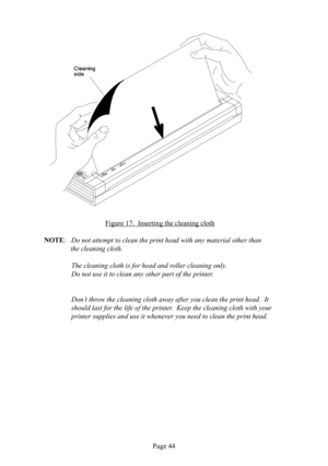 Page 48Page 44
Figure 17.  Inserting the cleaning  cloth
NOTE:   Do not attempt to clean the print head with any material other than 
  the cleaning  cloth.
  The cleaning  cloth is for head and roller cleaning only.  
  Do not use it to clean any other part of the printer.
 Don’t throw the cleaning  cloth away after you clean the print head.  It 
should last for the life of the printer.  Keep the cleaning  cloth with your 
printer supplies and use it whenever you need to clean the print head. 