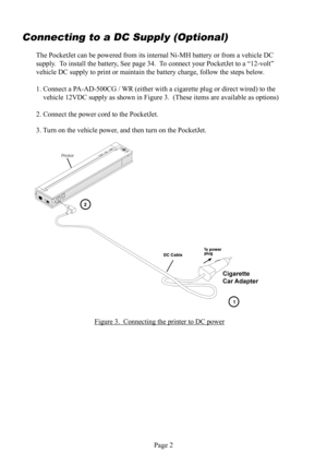Page 6Page 2
Connecting to a DC Supply (Optional)
The PocketJet can be powered from its internal  Ni-MH battery or from a vehicle DC 
 supply.  To install the battery, See page 34.  To connect your PocketJet to a “12-volt” 
vehicle DC  supply to print or maintain the battery charge, follow the steps below.
1. Connect a PA-AD-500CG / WR (either with a cigarette plug or direct wired) to the 
vehicle 12VDC supply as shown in Figure 3.  (These items are available as options)
2. Connect the power cord to the...