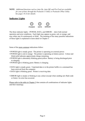 Page 8
Page 4
NOTE:   Additional functions such as Auto On, Auto Off, and Pre-Feed are available  
              for your printer through the PocketJet 3 Utility or PocketJet 3Plus Utility.       See pages 16-33 for details. 
Indicator  Lights
The three indicator lights—POWER, DATA, and ERROR— show both normal 
operation and error conditions.  Each light may appear as  green,  red, or  orange, and 
may either stay lit continuously or blink.  The meaning of the many possible indications 
of these lights is...