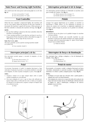 Page 135
1
2
1
Main Power and Sewing Light Switches
This switch turns the main power and sewing light on or off. (See
fig. A.)
aTurn on (toward the “I” mark)
bTurn off (toward the “O” mark)
Foot Controller
When the foot controller is depressed lightly, the machine will
run at a low speed. When the pressure on the foot controller is
increased, the machine’s speed will increase. When pressure on
the foot controller is released, the machine will stop. (See fig. B.)
NOTE:
1. Be sure that nothing is placed on the...