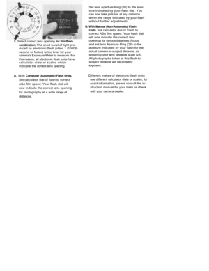 Page 20
5. Select correct lens opening 
for film/flash

combination. 
The short burst of light pro-

duced by electronic flash (often 1 /1000th

second or faster) is too brief for your

cameras Exposure Meter to measure. For

this reason, all electronic flash units have

calculator dials or scales which
indicate 
the correct lens opening.

A. 
With 
Computer (Automatic) Flash 
Units.

Set calculator dial of flash to correct

ASA film speed. Your flash dial will

now indicate the correct lens opening

for...