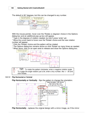 Page 108Getting Started with CreativeStudio®
108
The default is 90 ° degrees, but this can be changed to any number.
  
 
With the mouse pointer, hover over the Rotate xx degrees choice in the Options
dialog box and an additional pop-up box will appear. * Type in the degrees of rotation needed, but dont press enter yet.
* Move the cursor back to hover over the Rotate choice and the new rotation
number will appear.  * Click the Rotate choice and the pattern will be rotated.
* The Options dialog box remains active...
