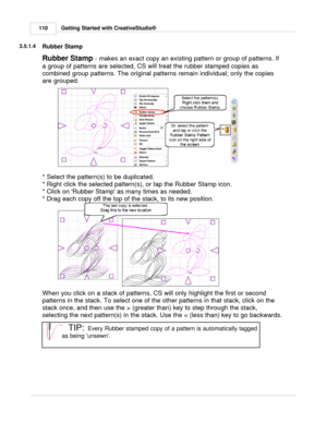 Page 110Getting Started with CreativeStudio®
110
3.5.1.4
Rubber Stamp
Rubber Stamp  - makes an exact copy an existing pattern or group of patterns. If
a group of patterns are selected, CS will treat the rubber stamped copies as
combined group patterns. The original patterns remain individual; only the copies
are grouped.
 
* Select the pattern(s) to be duplicated.
* Right click the selected pattern(s), or tap the Rubber Stamp icon.
* Click on Rubber Stamp as many times as needed.
* Drag each copy off the top of...