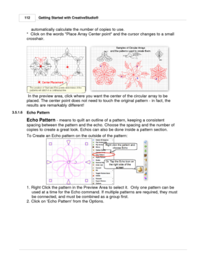 Page 112Getting Started with CreativeStudio®
112
automatically calculate the number of copies to use. 
*  Click on the words Place Array Center point and the cursor changes to a small
crosshair.
   
 In the preview area, click where you want the center of the circular array to be
placed. The center point does not need to touch the original pattern - in fact, the
results are remarkably different! 
3.5.1.6
Echo Pattern
Echo Pattern  - means to quilt an outline of a pattern, keeping a consistent
spacing between the...