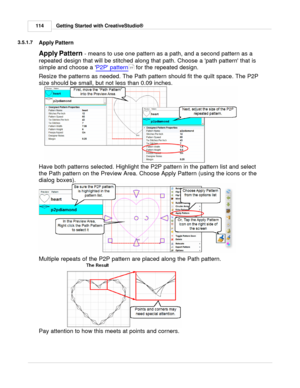 Page 114Getting Started with CreativeStudio®
114
3.5.1.7
Apply Pattern
Apply Pattern  - means to use one pattern as a path, and a second pattern as a
repeated design that will be stitched along that path. Choose a path pattern that is
simple and choose a  P2P pattern
 for the repeated design.
Resize the patterns as needed. The Path pattern should fit the quilt space. The P2P
size should be small, but not less than 0.09 inches.  
Have both patterns selected. Highlight the P2P pattern in the pattern list and...