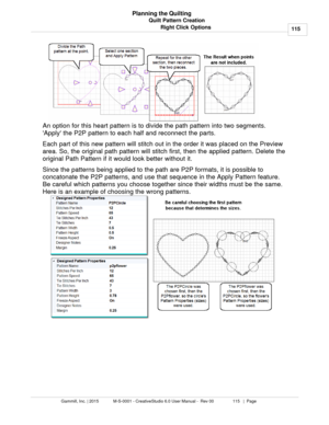 Page 115Quilt Pattern Creation115
Gammill, Inc. | 2015             M-S-0001 - CreativeStudio 6.0 User Manual -  Rev 00                 115   |  Page Planning the Quilting
Right Click Options
An option for this heart pattern is to divide the path pattern into two segments.
Apply the P2P pattern to each half and reconnect the parts. 
Each part of this new pattern will stitch out in the order it was placed on the Preview
area. So, the original path pattern will stitch first, then the applied pattern. Delete the...