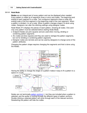 Page 116Getting Started with CreativeStudio®
116
3.5.1.8
Node Mode
Nodes  are an integral part of every pattern and can be displayed when needed.
Every pattern is made up of segments (lines or arcs) and nodes. The beginning and
ending of each segment is a node. Two contiguous segments share a node (the
ending node of the first segment is the beginning node of the next segment). When
a pattern is divided, it is at a node. When a pattern changes shape it is done using
nodes. Designers can alter the stitching...