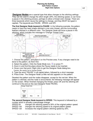 Page 117Quilt Pattern Creation117
Gammill, Inc. | 2015             M-S-0001 - CreativeStudio 6.0 User Manual -  Rev 00                 117   |  Page Planning the Quilting
Right Click Options
  Designer Nodes
 are a special type that allow changes to the stitching settings.
They can be used to change the stitch length (SPI), the stitching speed, or can force
a pause in the stitching process, perhaps to allow a thread color change. There are
three keywords which cause the settings to change, and they MUST be typed...