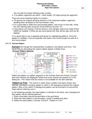Page 121Quilt Pattern Creation121
Gammill, Inc. | 2015             M-S-0001 - CreativeStudio 6.0 User Manual -  Rev 00                 121   |  Page Planning the Quilting
Right Click Optionsthe one with the lowest stitching order number.
4. If no pattern segments are within 1 stitch length, CS stops joining the segments.
There are some important factors to mention - 
· CS ignores the original stitching direction of all component pattern segments,
resetting them all based on the reconnection rules.
· It is a good...