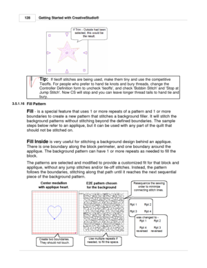 Page 128Getting Started with CreativeStudio®
128
Tip:  If tieoff stitches are being used, make them tiny and use the competitive
Tieoffs. For people who prefer to hand tie knots and bury threads, change the
Controller Definition form to uncheck tieoffs, and check Bobbin Stitch and Stop at
Jump Stitch. Now CS will stop and you can leave longer thread tails to hand tie and
bury.
3.5.1.16
Fill Pattern
Fill  
- is a special feature that uses 1 or more repeats of a pattern and 1 or more
boundaries to create a new...