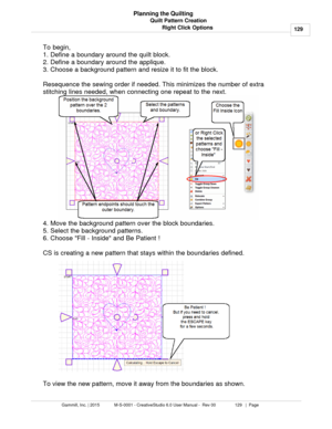 Page 129Quilt Pattern Creation129
Gammill, Inc. | 2015             M-S-0001 - CreativeStudio 6.0 User Manual -  Rev 00                 129   |  Page Planning the Quilting
Right Click Options
To begin, 
1. Define a boundary around the quilt block.
2. Define a boundary around the applique.
3. Choose a background pattern and resize it to fit the block.
Resequence the sewing order if needed. This minimizes the number of extra
stitching lines needed, when connecting one repeat to the next. 
4. Move the background...