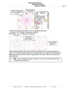 Page 131Quilt Pattern Creation131
Gammill, Inc. | 2015             M-S-0001 - CreativeStudio 6.0 User Manual -  Rev 00                 131   |  Page Planning the Quilting
Right Click Options
3. Move the background pattern over the applique boundary.
4. Choose Fill - Outside using either method. 
Be Patient !  CS is creating a new pattern. 
   
Notice that the pattern parts that would have stitched over the heart applique are
gone. The remaining pattern parts are connected with new segments that follow the...