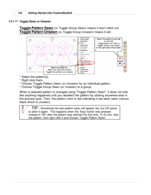 Page 132Getting Started with CreativeStudio®
132
3.5.1.17
Toggle Sewn or Unsewn
Toggle Pattern Sewn  (or Toggle Group Sewn) means it wont stitch out.  
Toggle Pattern Unsewn
 (or Toggle Group Unsewn) means it will.  
* Select the pattern(s)
* Right click them.
* Choose Toggle Pattern Sewn (or Unsewn) for an individual pattern.
* Choose Toggle Group Sewn (or Unsewn) to a group.
When a selected pattern is changed using Toggle Pattern Sewn, it does not look
like anything happened until you deselect the pattern by...