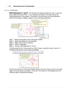 Page 134Getting Started with CreativeStudio®
134
3.5.1.19.1  Shift Selected
Shift Selected to 1 point  - will relocate the selected pattern(s) only. It uses one
point called the Known Point.  In our example, the block on the right shows the
original placement of the pattern. The block on the left shows the new placement. 
Here are the steps to realign a pattern to the new block placement.  
Step 1 - Mark the boundary of the new block location.
Step 2 - Select the patterns to be relocated. 
Step 3 - Right click...