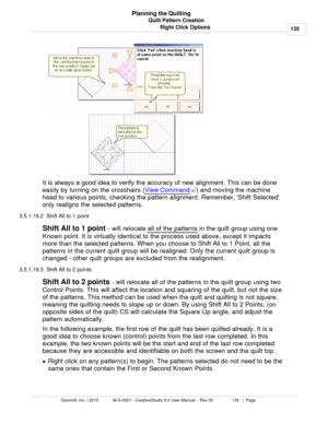 Page 135Quilt Pattern Creation135
Gammill, Inc. | 2015             M-S-0001 - CreativeStudio 6.0 User Manual -  Rev 00                 135   |  Page Planning the Quilting
Right Click Options
   
It is always a good idea to verify the accuracy of new alignment. This can be done
easily by turning on the crosshairs ( View Command
) and moving the machine
head to various points, checking the pattern alignment. Remember, Shift Selected
only realigns the selected patterns. 
3.5.1.19.2  Shift All to 1 point
Shift All...