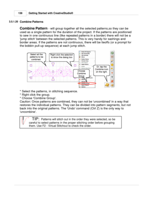 Page 138Getting Started with CreativeStudio®
138
3.5.1.20
Combine Patterns
Combine Pattern  - will group together all the selected patterns,so they can be
used as a single pattern for the duration of the project. If the patterns are positioned
to sew in one continuous line (like repeated patterns in a border) there will not be a
jump stitch between the selected patterns. This is very handy for sashings and
border areas. If the patterns are not continuous, there will be tieoffs (or a prompt for
the bobbin pull-up...