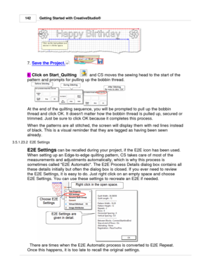 Page 142Getting Started with CreativeStudio®
142
7.  Save the Project.
      
8.  Click on Start_Quilting
   
  and CS moves the sewing head to the start of the
pattern and prompts for pulling up the bobbin thread. 
At the end of the quilting sequence, you will be prompted to pull up the bobbin
thread and click OK. It doesnt matter how the bobbin thread is pulled up, secured or
trimmed. Just be sure to click OK because it completes this process.
When the patterns are all stitched, the screen will display them...