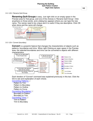 Page 143Quilt Pattern Creation143
Gammill, Inc. | 2015             M-S-0001 - CreativeStudio 6.0 User Manual -  Rev 00                 143   |  Page Planning the Quilting
Right Click Options
3.5.1.23.3  Rename Quilt Group
Renaming Quilt Groups  is easy. Just right click on an empty space in the
Preview area for that group, and one of the choices is Rename Quilt Group. Click
anywhere on those words, and a dialog box appears where you can type the new
name. The names need to be unique and it is useful if they are...