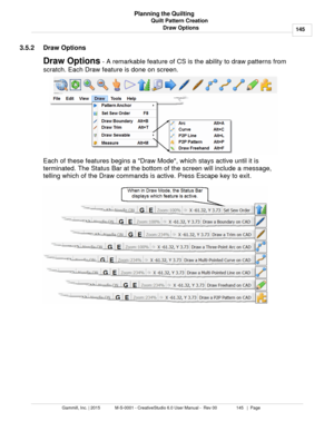 Page 145Quilt Pattern Creation145
Gammill, Inc. | 2015             M-S-0001 - CreativeStudio 6.0 User Manual -  Rev 00                 145   |  Page Planning the Quilting
Draw Options
3.5.2 Draw Options
Draw Options  - A remarkable feature of CS is the ability to draw patterns from
scratch. Each Draw feature is done on screen. 
Each of these features begins a Draw Mode, which stays active until it is
terminated. The Status Bar at the bottom of the screen will include a message,
telling which of the Draw commands...