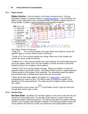 Page 146Getting Started with CreativeStudio®
146
3.5.2.1
Pattern Anchor
Pattern Anchor -  is the first option in the Draw Command menu. This was
described in detail in a previous section on  adjusting patterns
. As a refresher, the
pattern anchor determines how it will behave when it is being modified using the re-
sizing handles. A pattern must be selected for the handles to appear.
  
The Pattern Anchor choices are:
*  Edge (F9) The re-sizing handles are purple.  When one handle is moved, the
opposite edge (or...
