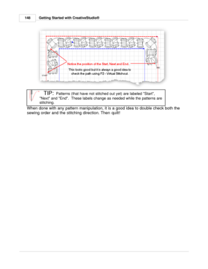 Page 148Getting Started with CreativeStudio®
148
TIP:  
Patterns (that have not stitched out yet) are labeled Start,
Next and End.  These labels change as needed while the patterns are
stitching.
When done with any pattern manipulation, it is a good idea to double check both the
sewing order and the stitching direction.  Then quilt!  